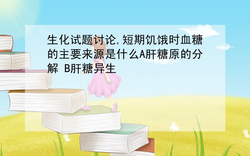 生化试题讨论,短期饥饿时血糖的主要来源是什么A肝糖原的分解 B肝糖异生