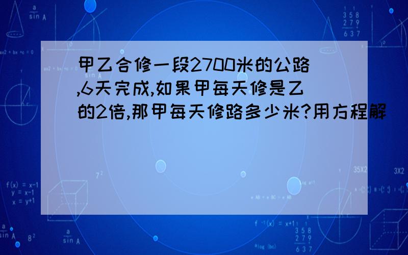 甲乙合修一段2700米的公路,6天完成,如果甲每天修是乙的2倍,那甲每天修路多少米?用方程解