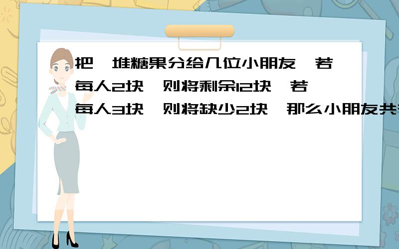 把一堆糖果分给几位小朋友,若每人2块,则将剩余12块,若每人3块,则将缺少2块,那么小朋友共有多少人?