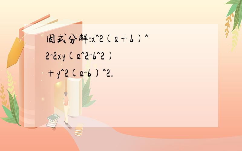 因式分解：x^2(a+b)^2-2xy(a^2-b^2)+y^2(a-b)^2.