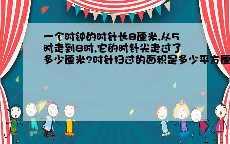 一个时钟的时针长8厘米,从5时走到8时,它的时针尖走过了多少厘米?时针扫过的面积是多少平方厘米?