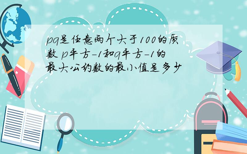 pq是任意两个大于100的质数 p平方-1和q平方-1的最大公约数的最小值是多少