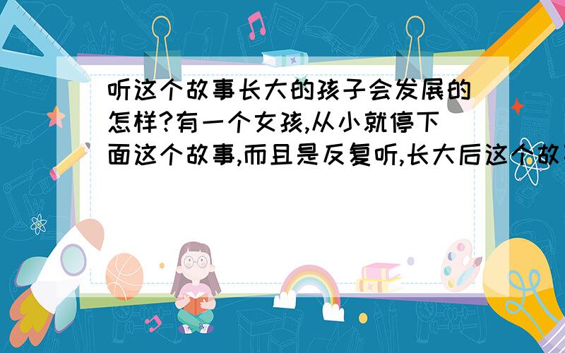 听这个故事长大的孩子会发展的怎样?有一个女孩,从小就停下面这个故事,而且是反复听,长大后这个故事会对她有什么影响吗?老奶奶赶猪,猪不进,老奶奶让狗去撵猪,狗不撵,老奶奶让棒子打狗,