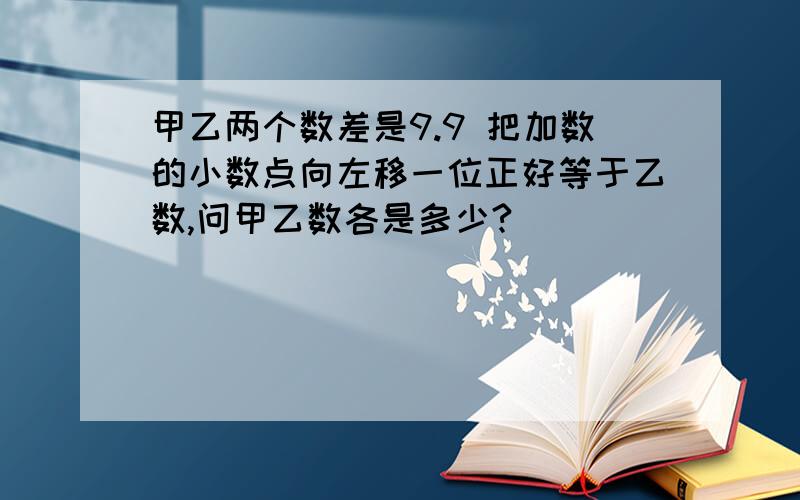 甲乙两个数差是9.9 把加数的小数点向左移一位正好等于乙数,问甲乙数各是多少?