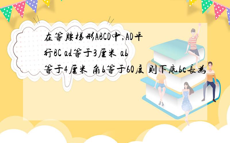 在等腰梯形ABCD中,AD平行BC ad等于3厘米 ab等于4厘米 角b等于60度 则下底bc长为