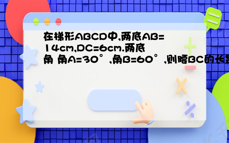 在梯形ABCD中,两底AB=14cm,DC=6cm.两底角 角A=30°,角B=60°,则腰BC的长是多少?答案：4cm 希望能有详细的步骤 thx.可以详细点 我的程度只有初2, 希望大家可以帮我手 解决今天的数学难题~ thx