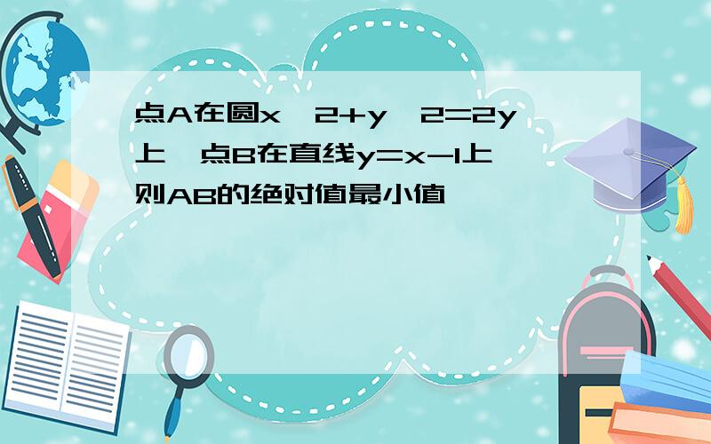 点A在圆x^2+y^2=2y上,点B在直线y=x-1上,则AB的绝对值最小值