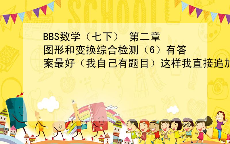 BBS数学（七下） 第二章 图形和变换综合检测（6）有答案最好（我自己有题目）这样我直接追加100分,保证信誉!1.下列说法错误的是（ ）A、图形经过平移,对应线段相等B.图形经过平移,对应线