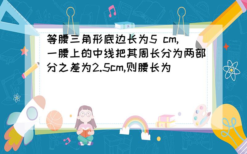 等腰三角形底边长为5 cm,一腰上的中线把其周长分为两部分之差为2.5cm,则腰长为