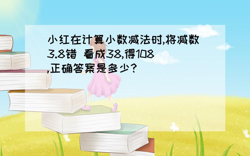 小红在计算小数减法时,将减数3.8错 看成38,得108,正确答案是多少?