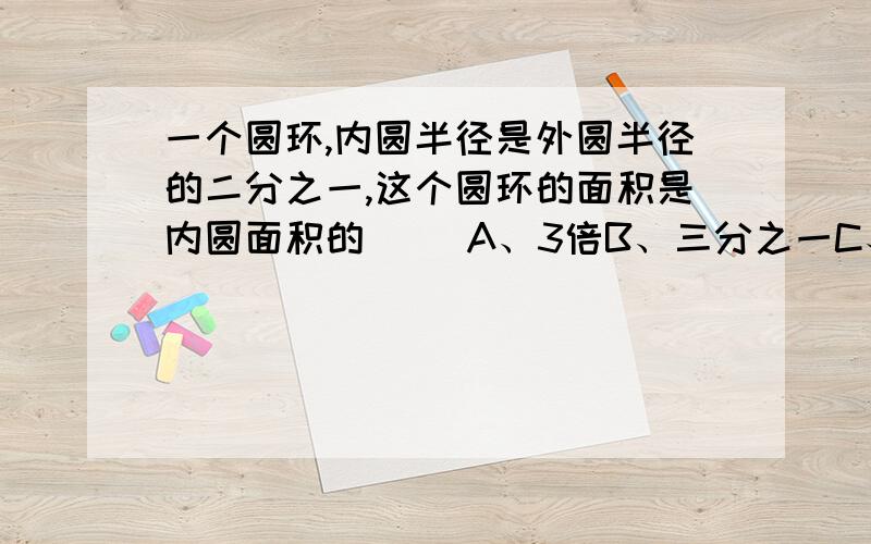 一个圆环,内圆半径是外圆半径的二分之一,这个圆环的面积是内圆面积的（ ）A、3倍B、三分之一C、四分之三D、一又四分之一倍