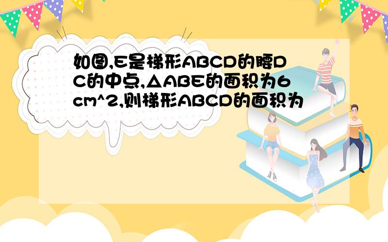 如图,E是梯形ABCD的腰DC的中点,△ABE的面积为6cm^2,则梯形ABCD的面积为