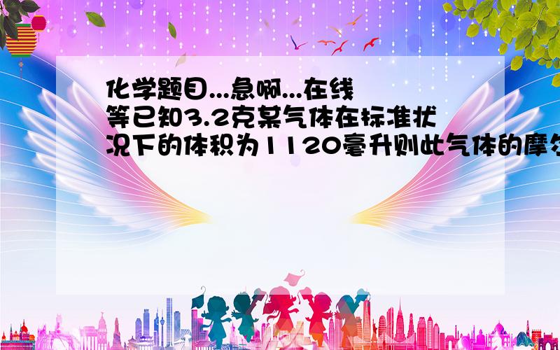 化学题目...急啊...在线等已知3.2克某气体在标准状况下的体积为1120毫升则此气体的摩尔质量为?