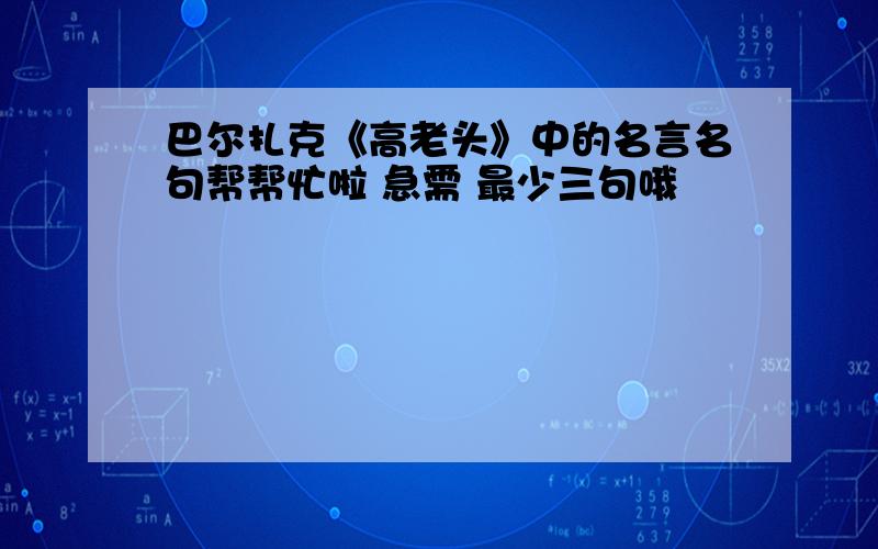 巴尔扎克《高老头》中的名言名句帮帮忙啦 急需 最少三句哦