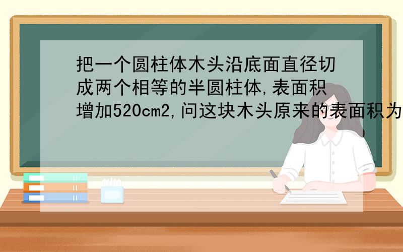 把一个圆柱体木头沿底面直径切成两个相等的半圆柱体,表面积增加520cm2,问这块木头原来的表面积为多少?只是作业,请各位高手帮帮忙!拒绝恶搞！侧面积，可以不用方程吗？找到好的答案，