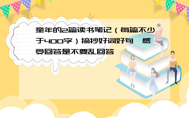 童年的2篇读书笔记（每篇不少于400字）摘抄好词好句,感受回答是不要乱回答