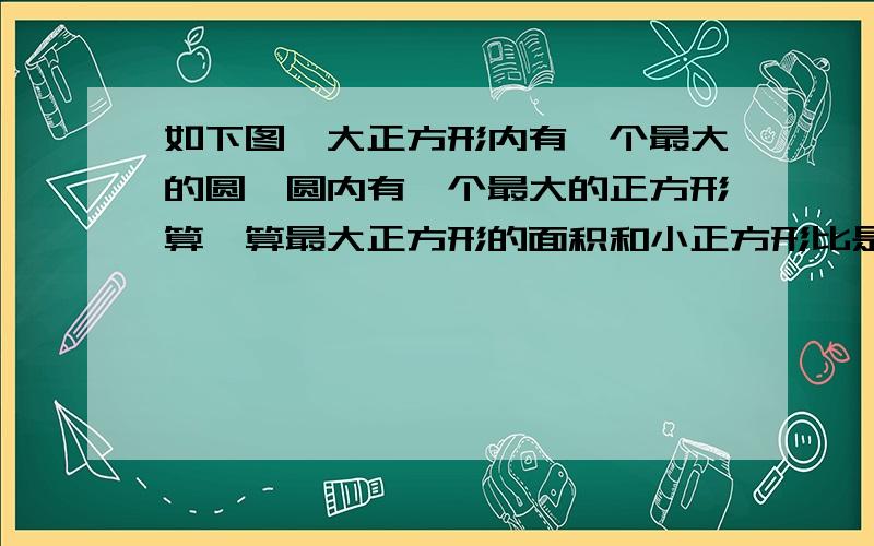 如下图,大正方形内有一个最大的圆,圆内有一个最大的正方形算一算最大正方形的面积和小正方形比是多少、急