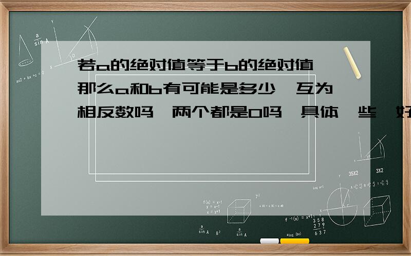 若a的绝对值等于b的绝对值,那么a和b有可能是多少,互为相反数吗,两个都是0吗,具体一些,好吗,