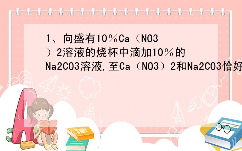 1、向盛有10％Ca（NO3）2溶液的烧杯中滴加10％的Na2CO3溶液,至Ca（NO3）2和Na2CO3恰好反应完全时声称沉淀10g,过滤,并将滤液蒸发掉90g水后,溶液中溶质的质量分数是：A.16％ B.10％ C.9.2％ D.6.5％2、人