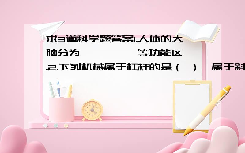 求3道科学题答案1.人体的大脑分为 、 、 、 等功能区.2.下列机械属于杠杆的是（ ）,属于斜面的是（ ）,属于轮轴的是（ ),属于滑轮的是( ).A.吊车 B.水龙头 C.钻头 D.螺丝钉 E.斧子 F.刀 G.门把