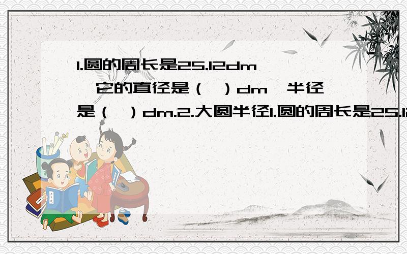 1.圆的周长是25.12dm,它的直径是（ ）dm,半径是（ ）dm.2.大圆半径1.圆的周长是25.12dm,它的直径是（ ）dm,半径是（ ）dm.2.大圆半径是小圆的6倍,大圆的周长是小圆周长的（ ）.