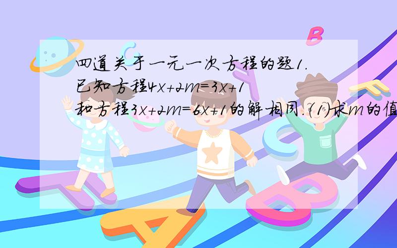 四道关于一元一次方程的题1.已知方程4x+2m=3x+1和方程3x+2m=6x+1的解相同.（1）求m的值；（2）求(m+2)的2005次方乘以（2m-7/5)的2006次方的值2.已知(m-1)乘以x的m的绝对值-1 次方+4=0是关于x的一元一次