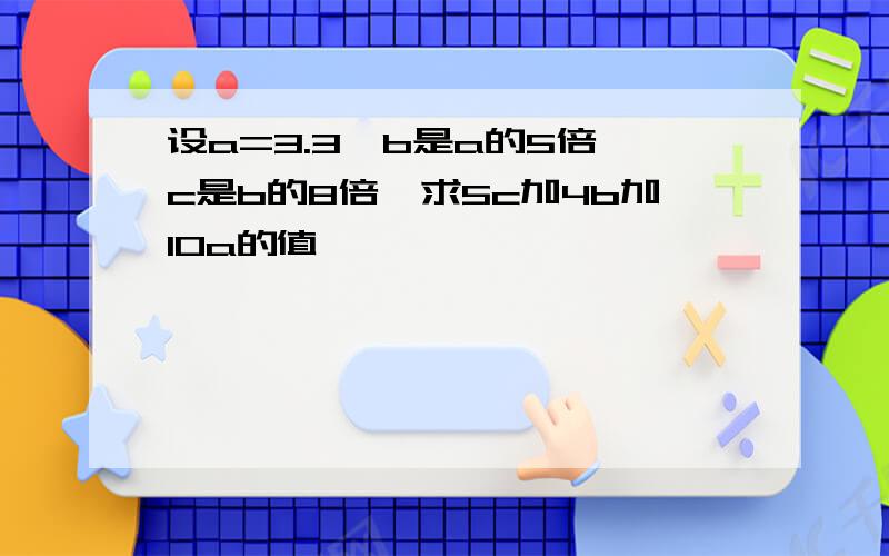 设a=3.3,b是a的5倍,c是b的8倍,求5c加4b加10a的值