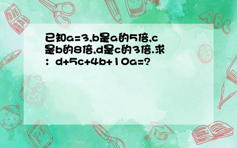 已知a=3,b是a的5倍,c是b的8倍,d是c的3倍.求：d+5c+4b+10a=?