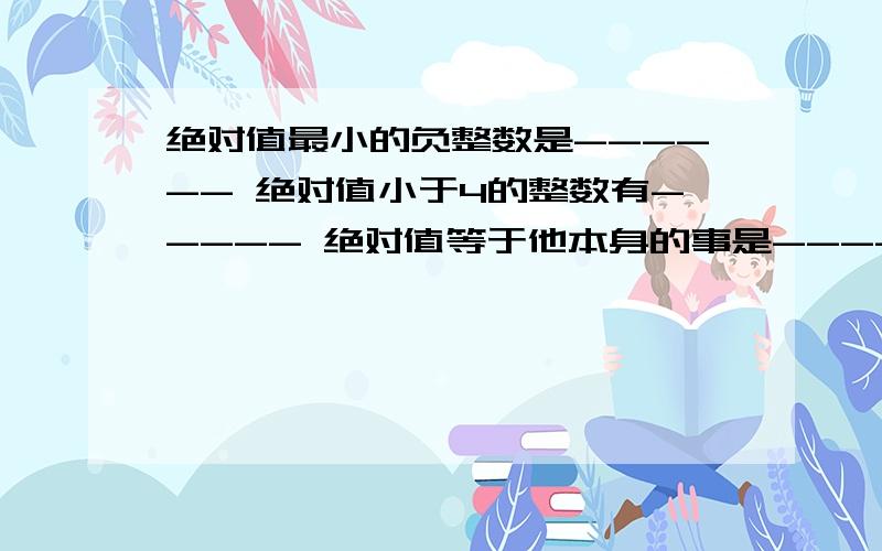 绝对值最小的负整数是------ 绝对值小于4的整数有----- 绝对值等于他本身的事是-----绝对值最小的负整数是------绝对值小于4的整数有-----绝对值等于他本身的事是------