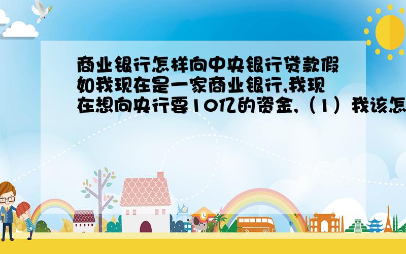 商业银行怎样向中央银行贷款假如我现在是一家商业银行,我现在想向央行要10亿的资金,（1）我该怎样才能拿到这笔钱?（2）这笔钱我需要还吗?我需要付利息吗?（3）商业银行是不是可以随便