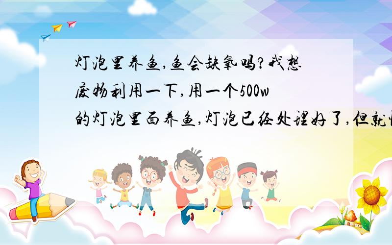 灯泡里养鱼,鱼会缺氧吗?我想废物利用一下,用一个500w的灯泡里面养鱼,灯泡已经处理好了,但就怕养鱼的时候鱼会缺氧,因为灯泡是细口瓶啊