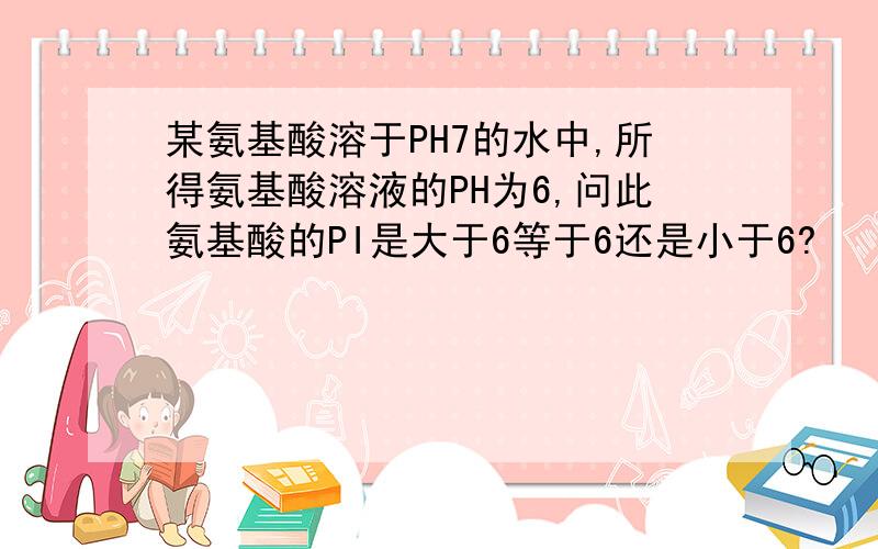 某氨基酸溶于PH7的水中,所得氨基酸溶液的PH为6,问此氨基酸的PI是大于6等于6还是小于6?