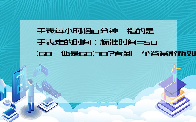 手表每小时慢10分钟,指的是手表走的时间：标准时间=50:60,还是60:70?看到一个答案解析如下,“李明的手表每走一小时慢十分钟,早上8:00他校准时间,当手表指针指向中午12:00准确的时间是?4*60/6*7