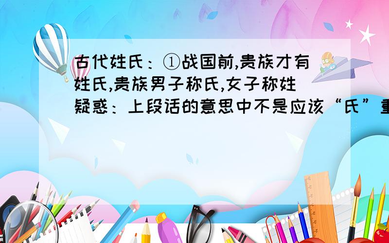 古代姓氏：①战国前,贵族才有姓氏,贵族男子称氏,女子称姓疑惑：上段话的意思中不是应该“氏”重要吗