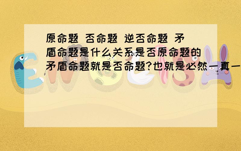 原命题 否命题 逆否命题 矛盾命题是什么关系是否原命题的矛盾命题就是否命题?也就是必然一真一假的关系?原命题和逆否命题同真假,是否就是逆否命题就是原命题的转换或者说是改写?他们