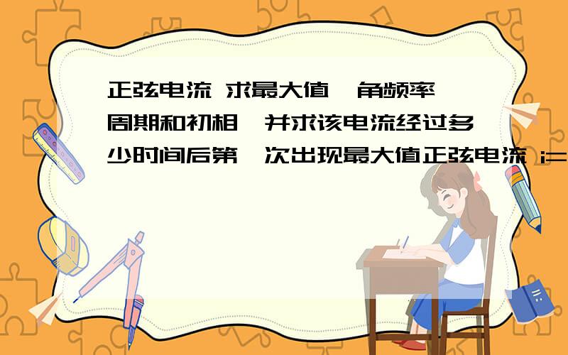 正弦电流 求最大值、角频率、周期和初相,并求该电流经过多少时间后第一次出现最大值正弦电流 i=4sin（1000t+30°）A ,求最大值、角频率、周期和初相,并求该电流经过多少时间后第一次出现