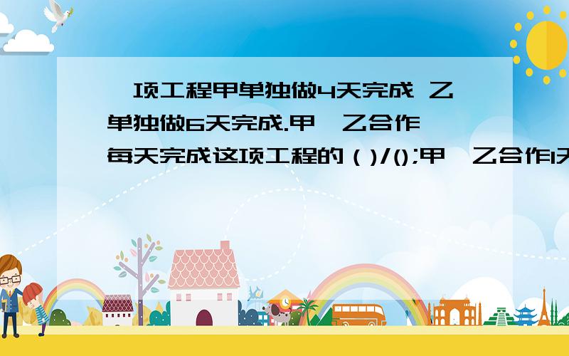 一项工程甲单独做4天完成 乙单独做6天完成.甲,乙合作,每天完成这项工程的（)/();甲,乙合作1天,还剩下这项工程的（）/（）；甲,乙合作（     ）天完成这项工程的2/3.