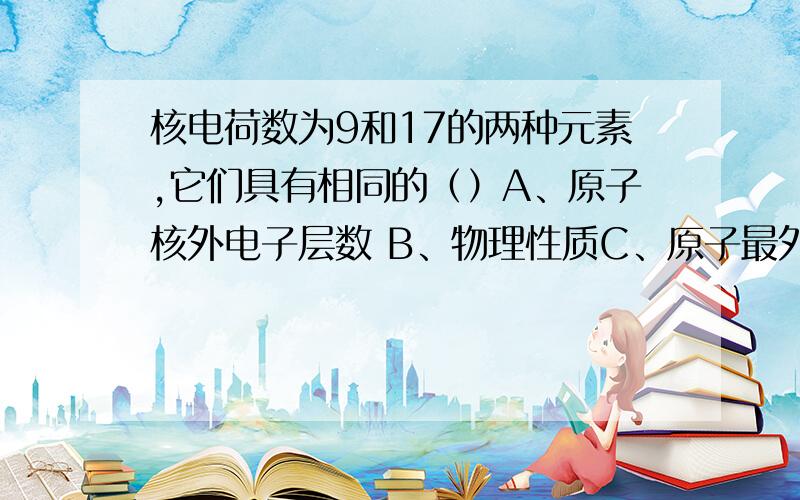 核电荷数为9和17的两种元素,它们具有相同的（）A、原子核外电子层数 B、物理性质C、原子最外层电子数 D、化学性质顺便解释下电子的有关知识,原子最外层电子数和什么有关等知识~还要相