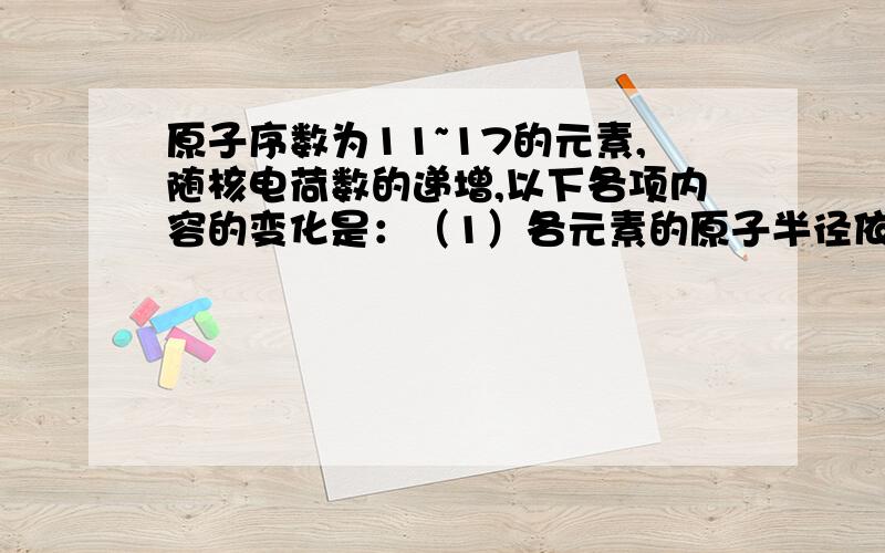 原子序数为11~17的元素,随核电荷数的递增,以下各项内容的变化是：（1）各元素的原子半径依次 ,其原因是 .（2）各元素电子的电子层数 ,最外层电子数依次 ,元素的最高正价从 递增到 ,负价