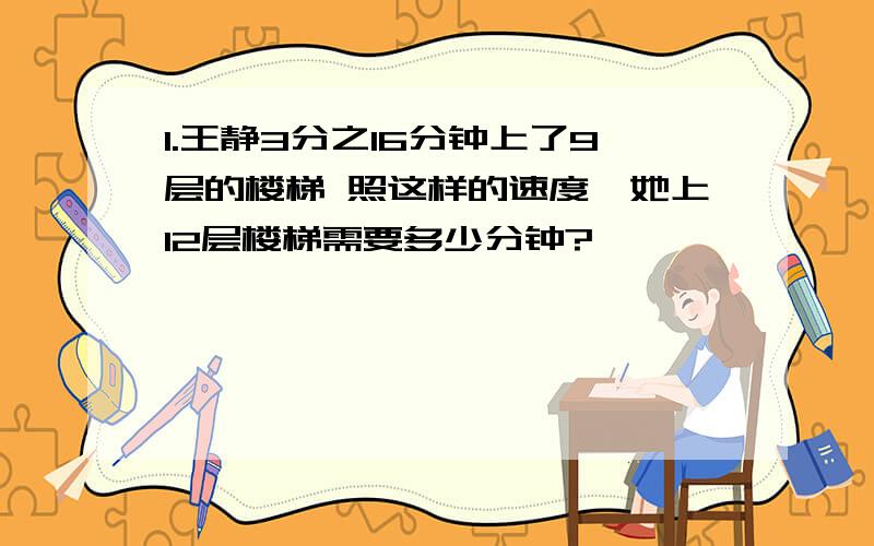 1.王静3分之16分钟上了9层的楼梯 照这样的速度,她上12层楼梯需要多少分钟?