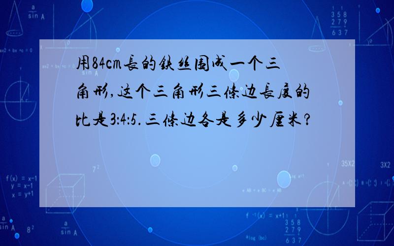 用84cm长的铁丝围成一个三角形,这个三角形三条边长度的比是3：4：5.三条边各是多少厘米?