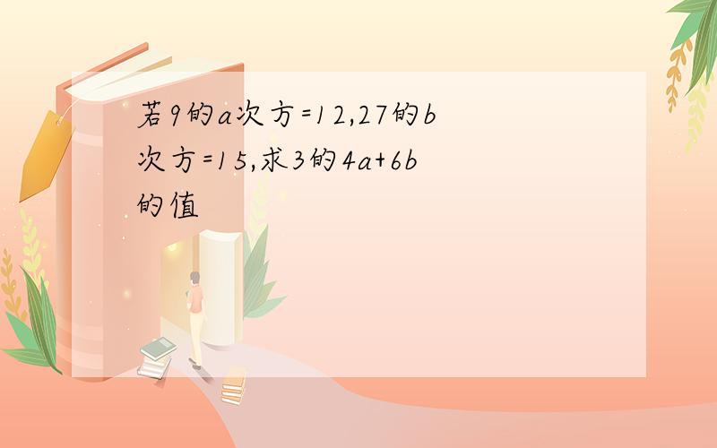 若9的a次方=12,27的b次方=15,求3的4a+6b的值