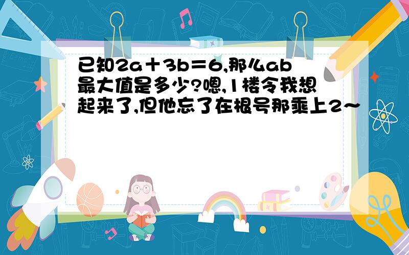 已知2a＋3b＝6,那么ab最大值是多少?嗯,1楼令我想起来了,但他忘了在根号那乘上2～