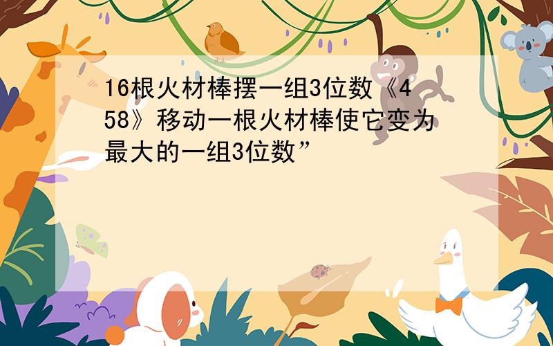 16根火材棒摆一组3位数《458》移动一根火材棒使它变为最大的一组3位数”