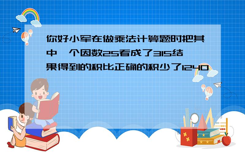 你好小军在做乘法计算题时把其中一个因数25看成了315结果得到的积比正确的积少了1240