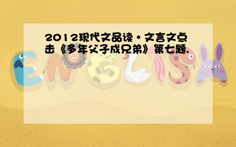 2012现代文品读·文言文点击《多年父子成兄弟》第七题.