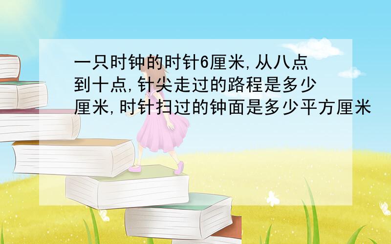 一只时钟的时针6厘米,从八点到十点,针尖走过的路程是多少厘米,时针扫过的钟面是多少平方厘米