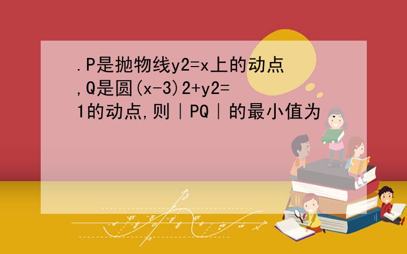 .P是抛物线y2=x上的动点,Q是圆(x-3)2+y2=1的动点,则｜PQ｜的最小值为 .