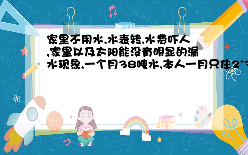 家里不用水,水表转,水费吓人,家里以及太阳能没有明显的漏水现象,一个月38吨水,本人一月只住2~3回.