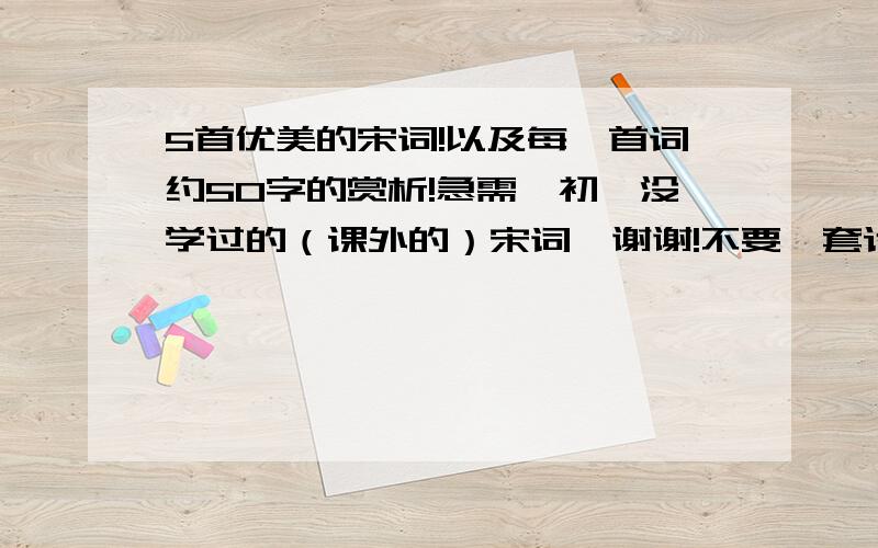 5首优美的宋词!以及每一首词约50字的赏析!急需、初一没学过的（课外的）宋词、谢谢!不要、套话一样的赏析（最好是点评诗人的心情和思想感情之类的）、谢谢!非常好的,重赏,///谢绝复制/